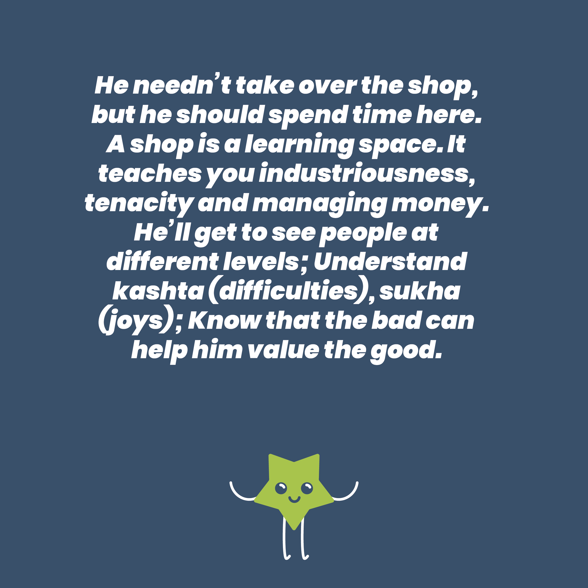 He needn’t take over the shop, but he should spend time here. A shop is a learning space. It teaches you industriousness, tenacity and managing money. He’ll get to see people at different levels; Understand kashta (difficulties), sukha (joys); Know that the bad can help him value the good.