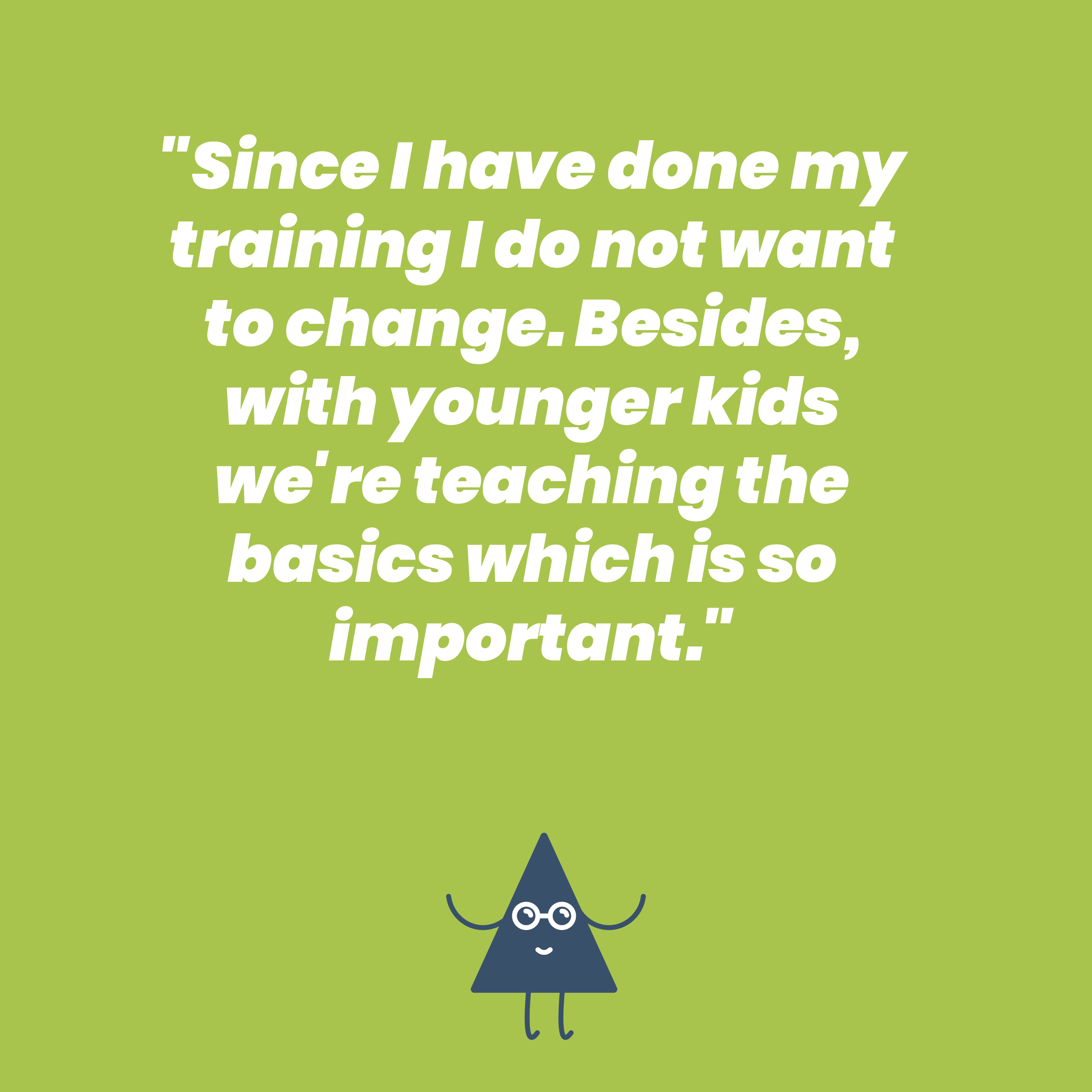 Since I have done my training I do not want to change. Besides, with younger kids we're teaching the basics which is so important