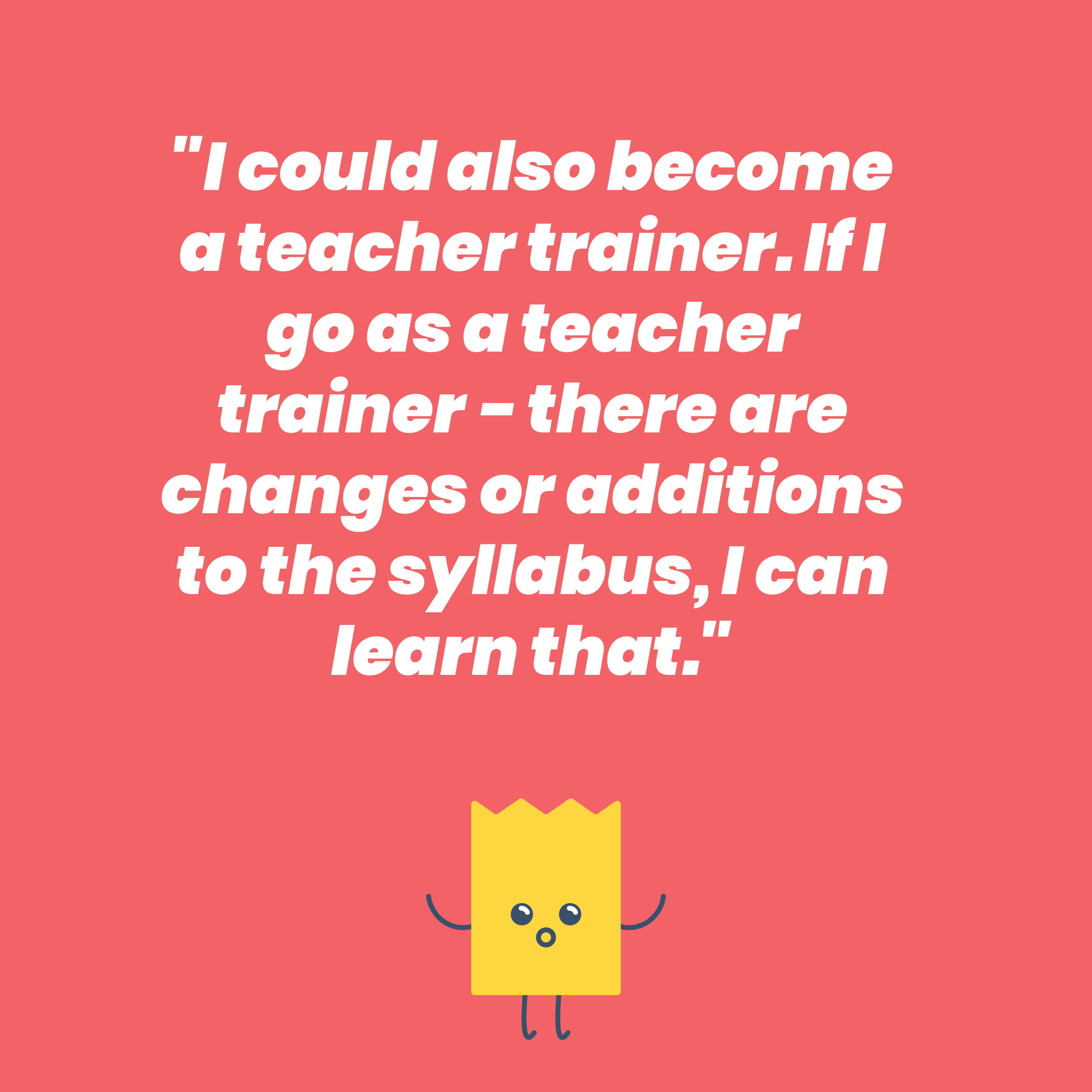 I could also become a teacher trainer. If I go as a teacher trainer - there are changes or additions to the syllabus, I can learn that
